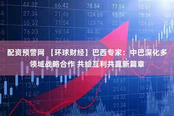 配资预警网 【环球财经】巴西专家：中巴深化多领域战略合作 共绘互利共赢新篇章