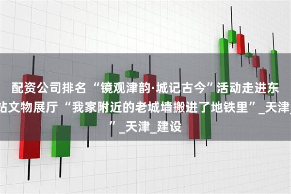 配资公司排名 “镜观津韵·城记古今”活动走进东南角站文物展厅 “我家附近的老城墙搬进了地铁里”_天津_建设