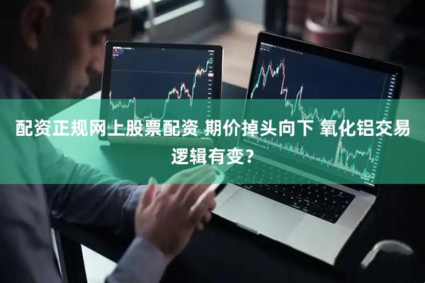 配资正规网上股票配资 期价掉头向下 氧化铝交易逻辑有变？