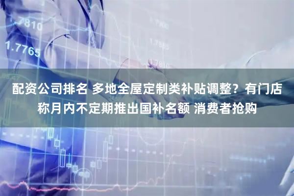 配资公司排名 多地全屋定制类补贴调整？有门店称月内不定期推出国补名额 消费者抢购