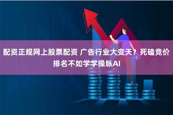 配资正规网上股票配资 广告行业大变天?死磕竞价排名不如学学操纵AI