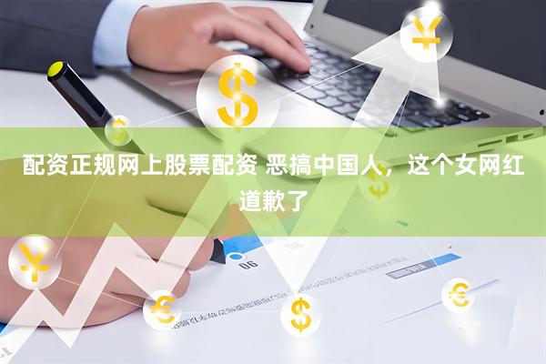配资正规网上股票配资 恶搞中国人，这个女网红道歉了