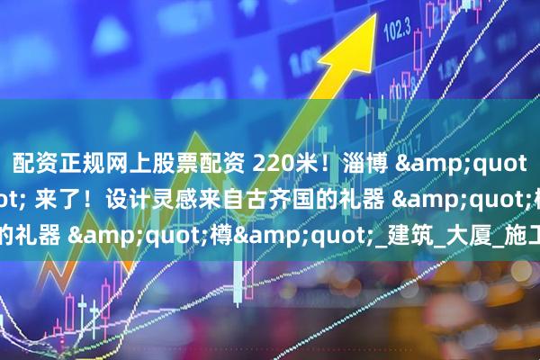 配资正规网上股票配资 220米！淄博 &quot;第二高楼&quot; 来了！设计灵感来自古齐国的礼器 &quot;樽&quot;_建筑_大厦_施工