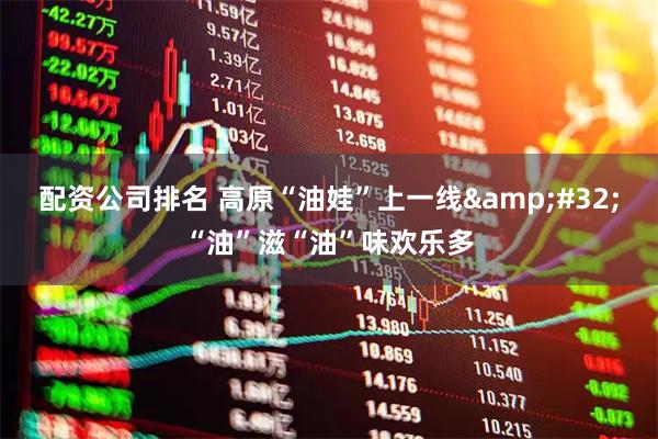 配资公司排名 高原“油娃”上一线&#32;“油”滋“油”味欢乐多