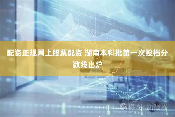 配资正规网上股票配资 湖南本科批第一次投档分数线出炉