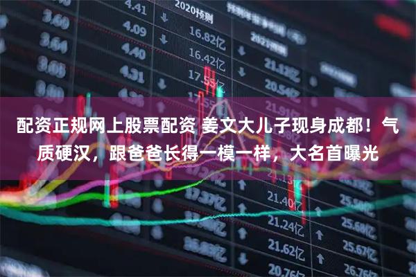 配资正规网上股票配资 姜文大儿子现身成都！气质硬汉，跟爸爸长得一模一样，大名首曝光