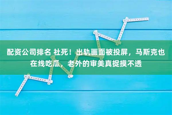 配资公司排名 社死！出轨画面被投屏，马斯克也在线吃瓜，老外的审美真捉摸不透