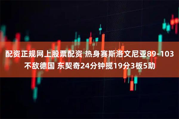 配资正规网上股票配资 热身赛斯洛文尼亚89-103不敌德国 东契奇24分钟揽19分3板5助