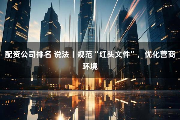 配资公司排名 说法丨规范“红头文件”，优化营商环境