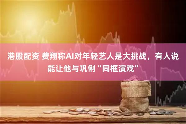港股配资 费翔称AI对年轻艺人是大挑战，有人说能让他与巩俐“同框演戏”