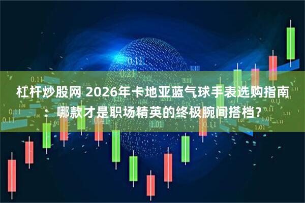 杠杆炒股网 2026年卡地亚蓝气球手表选购指南：哪款才是职场精英的终极腕间搭档？