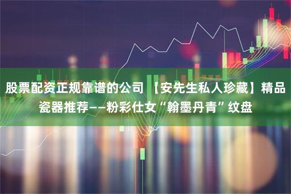 股票配资正规靠谱的公司 【安先生私人珍藏】精品瓷器推荐——粉彩仕女“翰墨丹青”纹盘