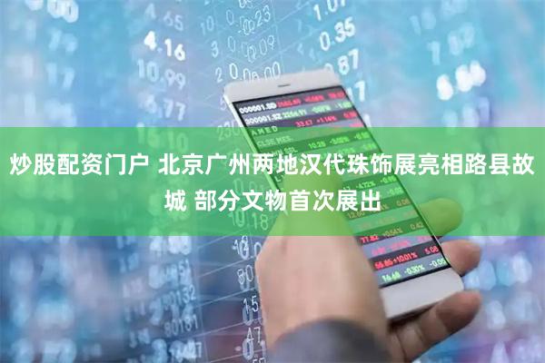炒股配资门户 北京广州两地汉代珠饰展亮相路县故城 部分文物首次展出