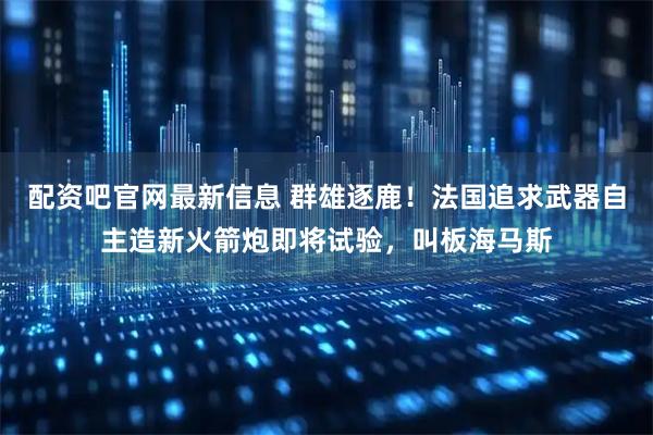 配资吧官网最新信息 群雄逐鹿！法国追求武器自主造新火箭炮即将试验，叫板海马斯