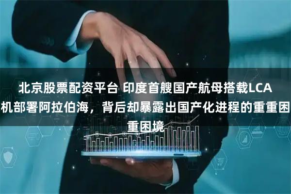 北京股票配资平台 印度首艘国产航母搭载LCA战机部署阿拉伯海，背后却暴露出国产化进程的重重困境