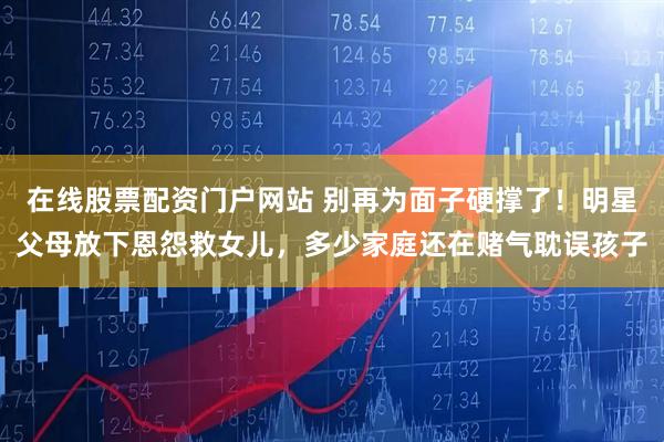 在线股票配资门户网站 别再为面子硬撑了！明星父母放下恩怨救女儿，多少家庭还在赌气耽误孩子