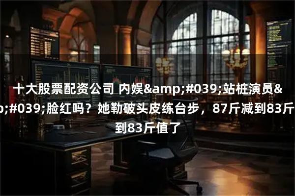 十大股票配资公司 内娱'站桩演员'脸红吗？她勒破头皮练台步，87斤减到83斤值了