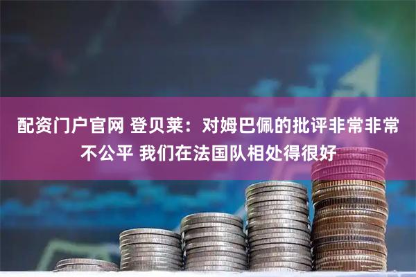 配资门户官网 登贝莱：对姆巴佩的批评非常非常不公平 我们在法国队相处得很好
