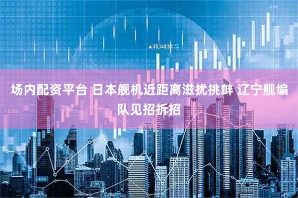 场内配资平台 日本舰机近距离滋扰挑衅 辽宁舰编队见招拆招