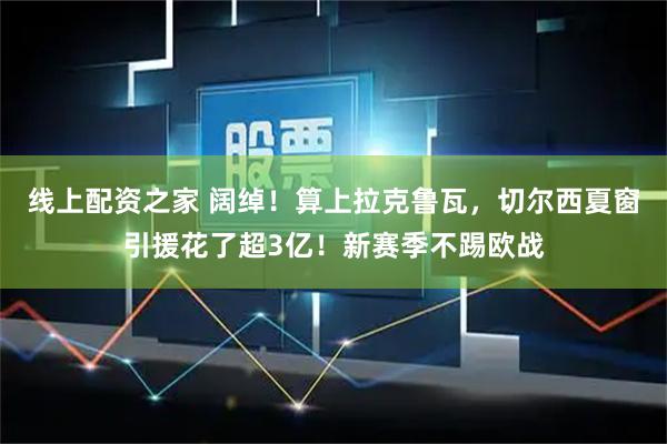 线上配资之家 阔绰！算上拉克鲁瓦，切尔西夏窗引援花了超3亿！新赛季不踢欧战