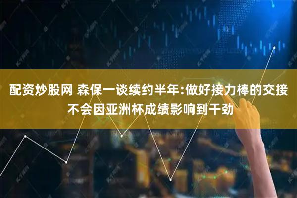 配资炒股网 森保一谈续约半年:做好接力棒的交接 不会因亚洲杯成绩影响到干劲