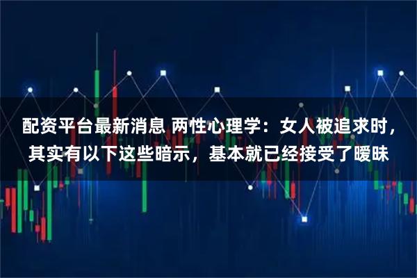 配资平台最新消息 两性心理学：女人被追求时，其实有以下这些暗示，基本就已经接受了暧昧