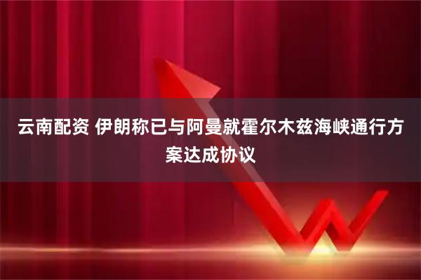 云南配资 伊朗称已与阿曼就霍尔木兹海峡通行方案达成协议