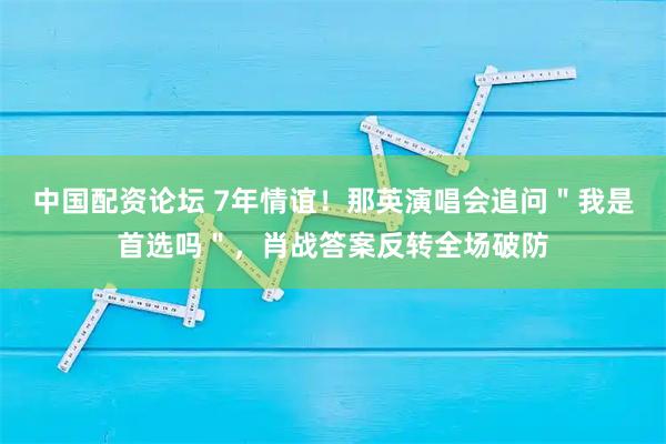中国配资论坛 7年情谊！那英演唱会追问＂我是首选吗＂，肖战答案反转全场破防