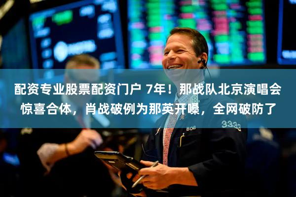 配资专业股票配资门户 7年！那战队北京演唱会惊喜合体，肖战破例为那英开嗓，全网破防了