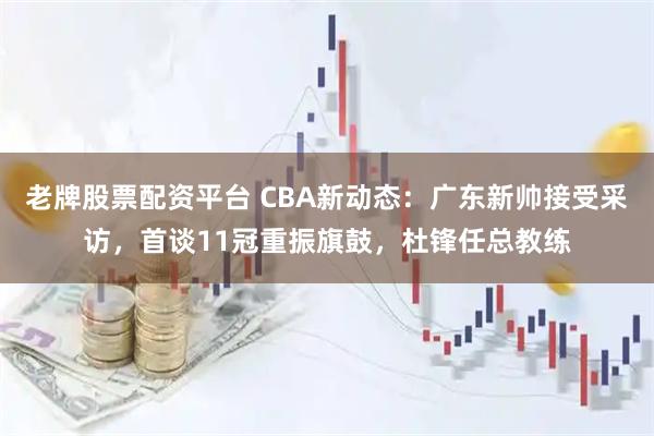 老牌股票配资平台 CBA新动态：广东新帅接受采访，首谈11冠重振旗鼓，杜锋任总教练