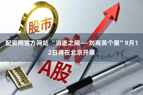 配资网官方网站 “消逝之间——刘商英个展”9月12日将在北京开展
