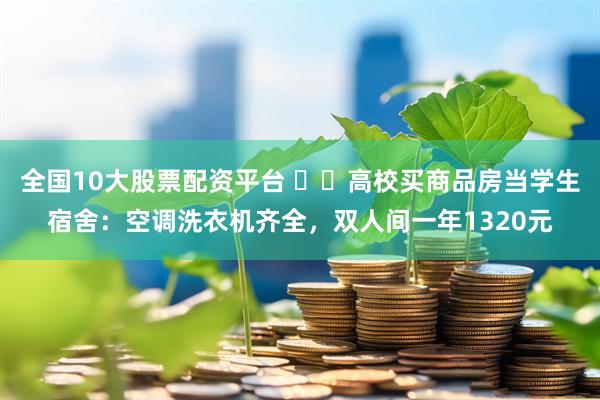 全国10大股票配资平台 ‍‍高校买商品房当学生宿舍：空调洗衣机齐全，双人间一年1320元