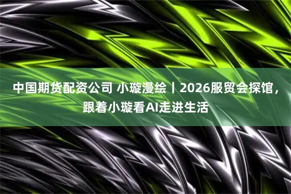 中国期货配资公司 小璇漫绘丨2026服贸会探馆，跟着小璇看AI走进生活