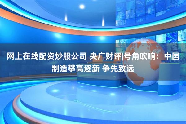 网上在线配资炒股公司 央广财评|号角吹响:中国制造攀高逐新 争先致远