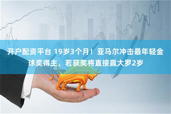 开户配资平台 19岁3个月！亚马尔冲击最年轻金球奖得主，若获奖将直接赢大罗2岁