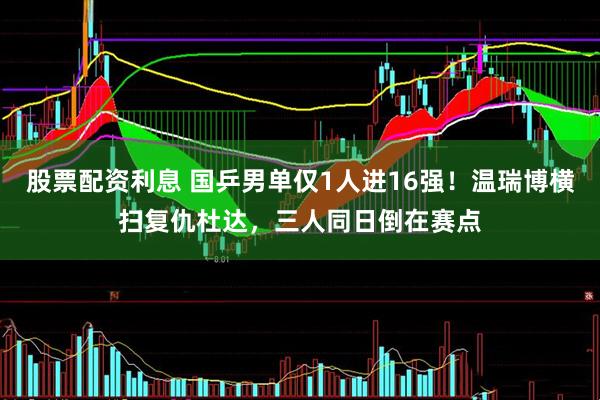 股票配资利息 国乒男单仅1人进16强!温瑞博横扫复仇杜达,三人同日倒在赛点